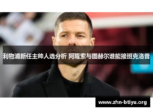 利物浦新任主帅人选分析 阿隆索与图赫尔谁能接班克洛普