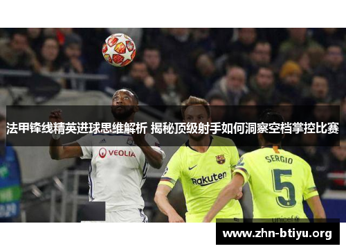 法甲锋线精英进球思维解析 揭秘顶级射手如何洞察空档掌控比赛