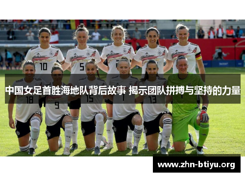 中国女足首胜海地队背后故事 揭示团队拼搏与坚持的力量
