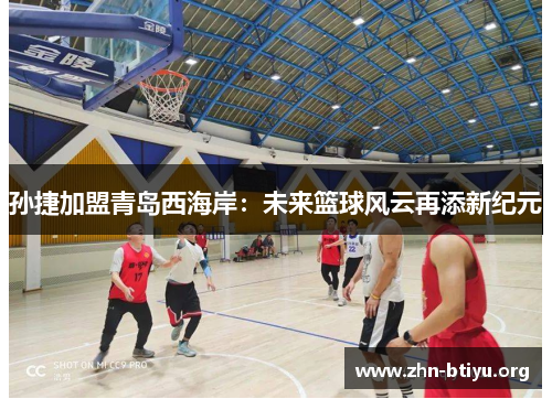 孙捷加盟青岛西海岸：未来篮球风云再添新纪元