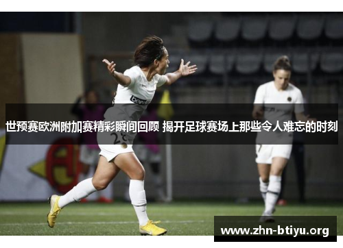 世预赛欧洲附加赛精彩瞬间回顾 揭开足球赛场上那些令人难忘的时刻