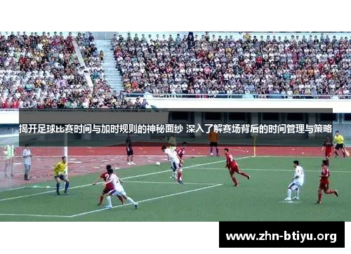 揭开足球比赛时间与加时规则的神秘面纱 深入了解赛场背后的时间管理与策略