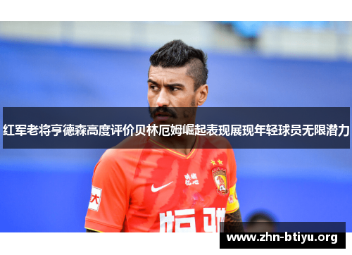 红军老将亨德森高度评价贝林厄姆崛起表现展现年轻球员无限潜力