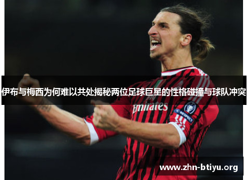 伊布与梅西为何难以共处揭秘两位足球巨星的性格碰撞与球队冲突