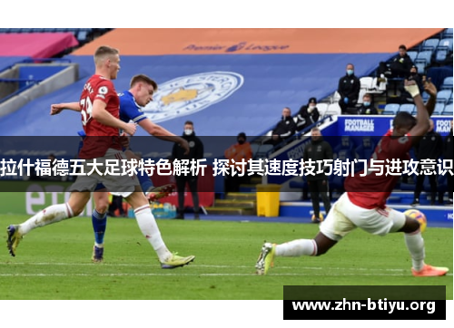 拉什福德五大足球特色解析 探讨其速度技巧射门与进攻意识