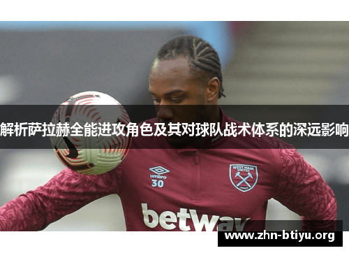解析萨拉赫全能进攻角色及其对球队战术体系的深远影响